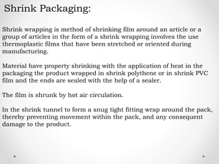 Shrink Packaging:
Shrink wrapping is method of shrinking film around an article or a
group of articles in the form of a shrink wrapping involves the use
thermoplastic films that have been stretched or oriented during
manufacturing.
Material have property shrinking with the application of heat in the
packaging the product wrapped in shrink polythene or in shrink PVC
film and the ends are sealed with the help of a sealer.
The film is shrunk by hot air circulation.
In the shrink tunnel to form a snug tight fitting wrap around the pack,
thereby preventing movement within the pack, and any consequent
damage to the product.
 