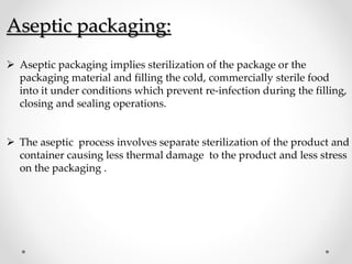 Aseptic packaging:
 Aseptic packaging implies sterilization of the package or the
packaging material and filling the cold, commercially sterile food
into it under conditions which prevent re-infection during the filling,
closing and sealing operations.
 The aseptic process involves separate sterilization of the product and
container causing less thermal damage to the product and less stress
on the packaging .
 