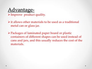 Advantage-
Improve product quality.
it allows other materials to be used as a traditional
metal can or glass jar.
Packages of laminated paper board or plastic
containers of different shapes can be used instead of
cans and jars, and this usually reduces the cost of the
materials.
 