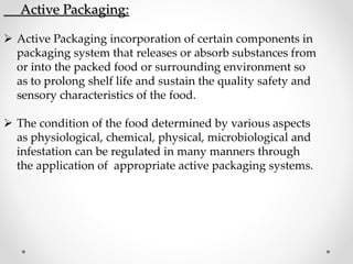 Active Packaging:
 Active Packaging incorporation of certain components in
packaging system that releases or absorb substances from
or into the packed food or surrounding environment so
as to prolong shelf life and sustain the quality safety and
sensory characteristics of the food.
 The condition of the food determined by various aspects
as physiological, chemical, physical, microbiological and
infestation can be regulated in many manners through
the application of appropriate active packaging systems.
 