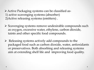 Active Packaging systems can be classified as-
1) active scavenging systems (absorber)
2)Active releasing systems (emitters) .
 Scavenging systems remove undesirable compounds such
as oxygen, excessive water, ethylene, carbon dioxide,
taints and other specific food compounds.
 Releasing systems actively add compounds to the
packaged food such as carbon dioxide, water, antioxidants
or preservatives. Both absorbing and releasing systems
aim at extending shelf life and improving food quality.
 
