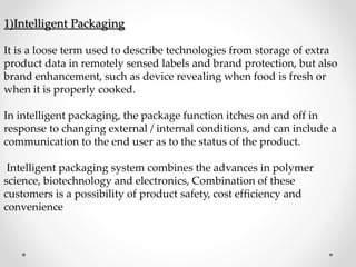 1)Intelligent Packaging
It is a loose term used to describe technologies from storage of extra
product data in remotely sensed labels and brand protection, but also
brand enhancement, such as device revealing when food is fresh or
when it is properly cooked.
In intelligent packaging, the package function itches on and off in
response to changing external / internal conditions, and can include a
communication to the end user as to the status of the product.
Intelligent packaging system combines the advances in polymer
science, biotechnology and electronics, Combination of these
customers is a possibility of product safety, cost efficiency and
convenience
 