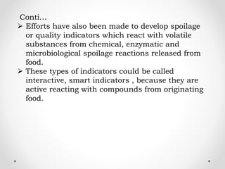 Conti…
 Efforts have also been made to develop spoilage
or quality indicators which react with volatile
substances from chemical, enzymatic and
microbiological spoilage reactions released from
food.
 These types of indicators could be called
interactive, smart indicators , because they are
active reacting with compounds from originating
food.
 