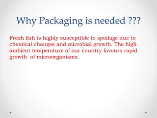 Why Packaging is needed ???
Fresh fish is highly susceptible to spoilage due to
chemical changes and microbial growth. The high
ambient temperature of our country favours rapid
growth of microorganisms.
 