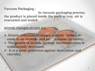 Vacuum Packaging :
In vacuum packaging process,
the product is placed inside the pack or tray, air is
evacuated and sealed.
several changes occurs are-
 Drastic reduction in oxygen content, carbon-di-
oxide in an increase and an increase un acidity.
 The growth of aerobic spoilage microorganisms is
substantially decreased.
 It is a great protection against desiccation and
rancidity.
 