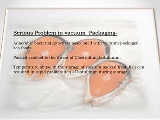 Serious Problem in vacuum Packaging-
Anaerobic bacterial growth is associated with vacuum packaged
sea foods.
Packed seafood is the threat of Clostridium botulinum.
Temperature abuse in the storage of vacuum packed fresh fish can
resulted in rapid proliferation of botulinum during storage.
 