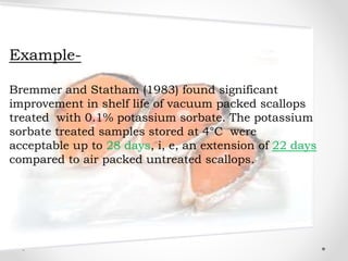 Example-
Bremmer and Statham (1983) found significant
improvement in shelf life of vacuum packed scallops
treated with 0.1% potassium sorbate. The potassium
sorbate treated samples stored at 4°C were
acceptable up to 28 days, i, e, an extension of 22 days
compared to air packed untreated scallops.
 