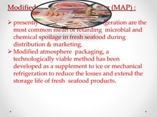 Modified Atmosphere Packaging (MAP) :
 presently ice and mechanical refrigeration are the
most common mean of retarding microbial and
chemical spoilage in fresh seafood during
distribution & marketing.
 Modified atmosphere packaging, a
technologically viable method has been
developed as a supplement to ice or mechanical
refrigeration to reduce the losses and extend the
storage life of fresh seafood products.
 