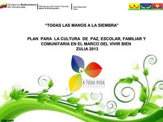Go bierno Bolivariano
de Venezuela            Ministerio del Poder Popular   Zona Educativa
                        para la Educación              Zulia




                             “TODAS LAS MANOS A LA SIEMBRA”


              PLAN PARA LA CULTURA DE PAZ, ESCOLAR, FAMILIAR Y
                   COMUNITARIA EN EL MARCO DEL VIVIR BIEN
                                 ZULIA 2013
 