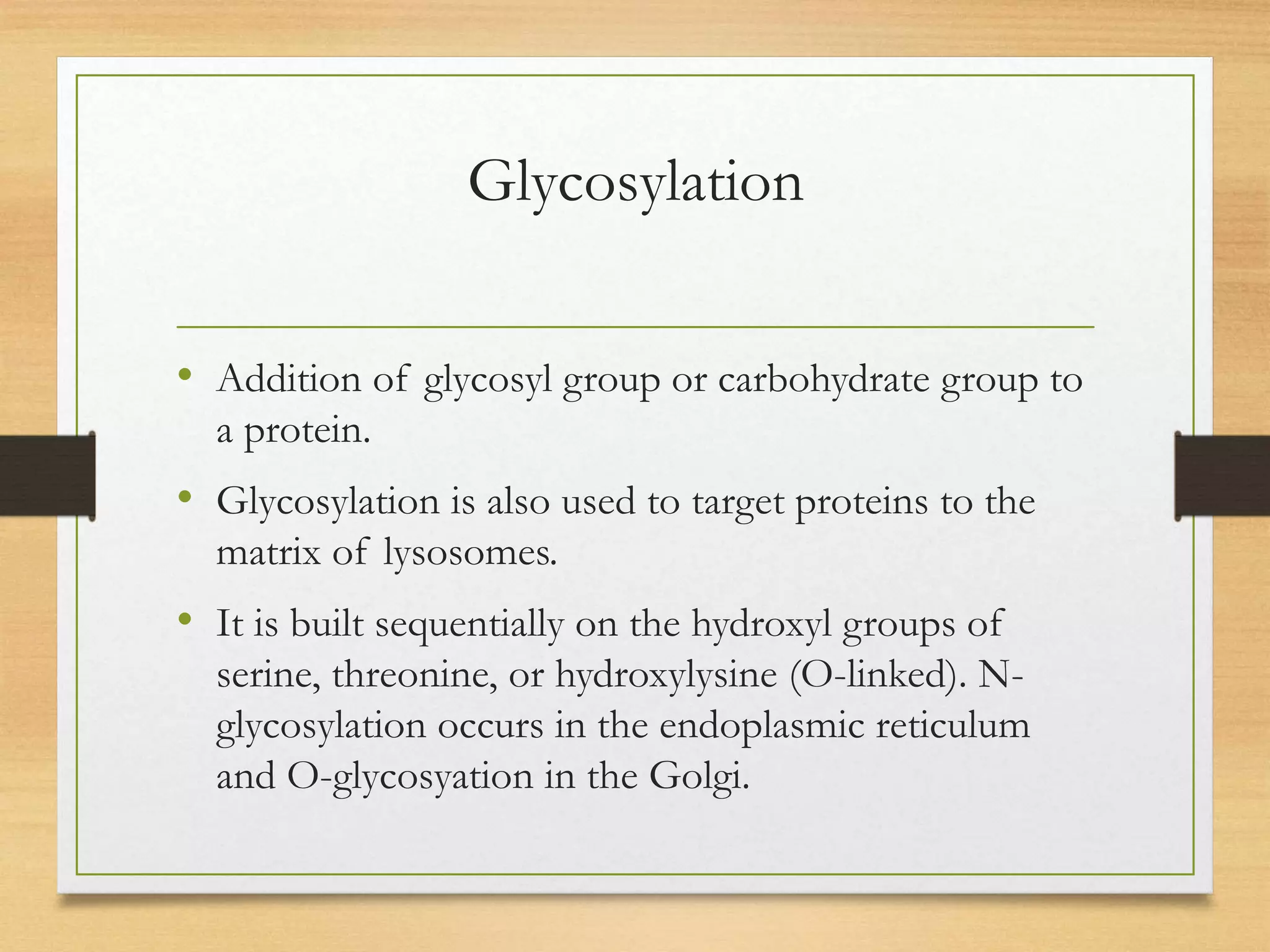 Glycosylation
• Addition of glycosyl group or carbohydrate group to
a protein.
• Glycosylation is also used to target proteins to the
matrix of lysosomes.
• It is built sequentially on the hydroxyl groups of
serine, threonine, or hydroxylysine (O-linked). N-
glycosylation occurs in the endoplasmic reticulum
and O-glycosyation in the Golgi.
 