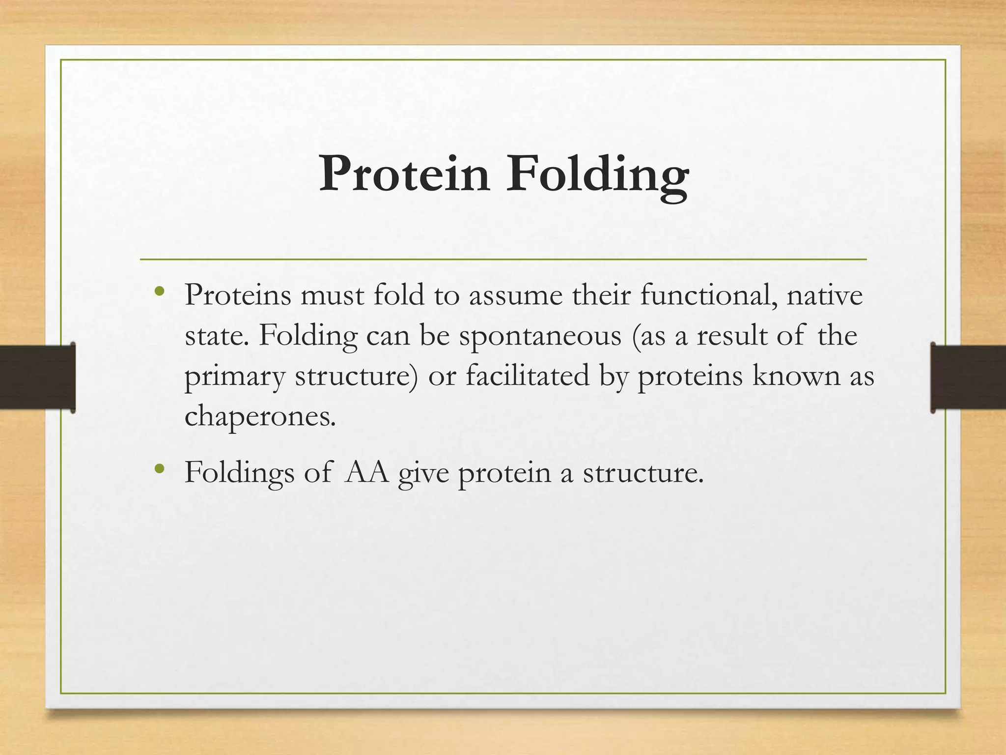 Protein Folding
• Proteins must fold to assume their functional, native
state. Folding can be spontaneous (as a result of the
primary structure) or facilitated by proteins known as
chaperones.
• Foldings of AA give protein a structure.
 