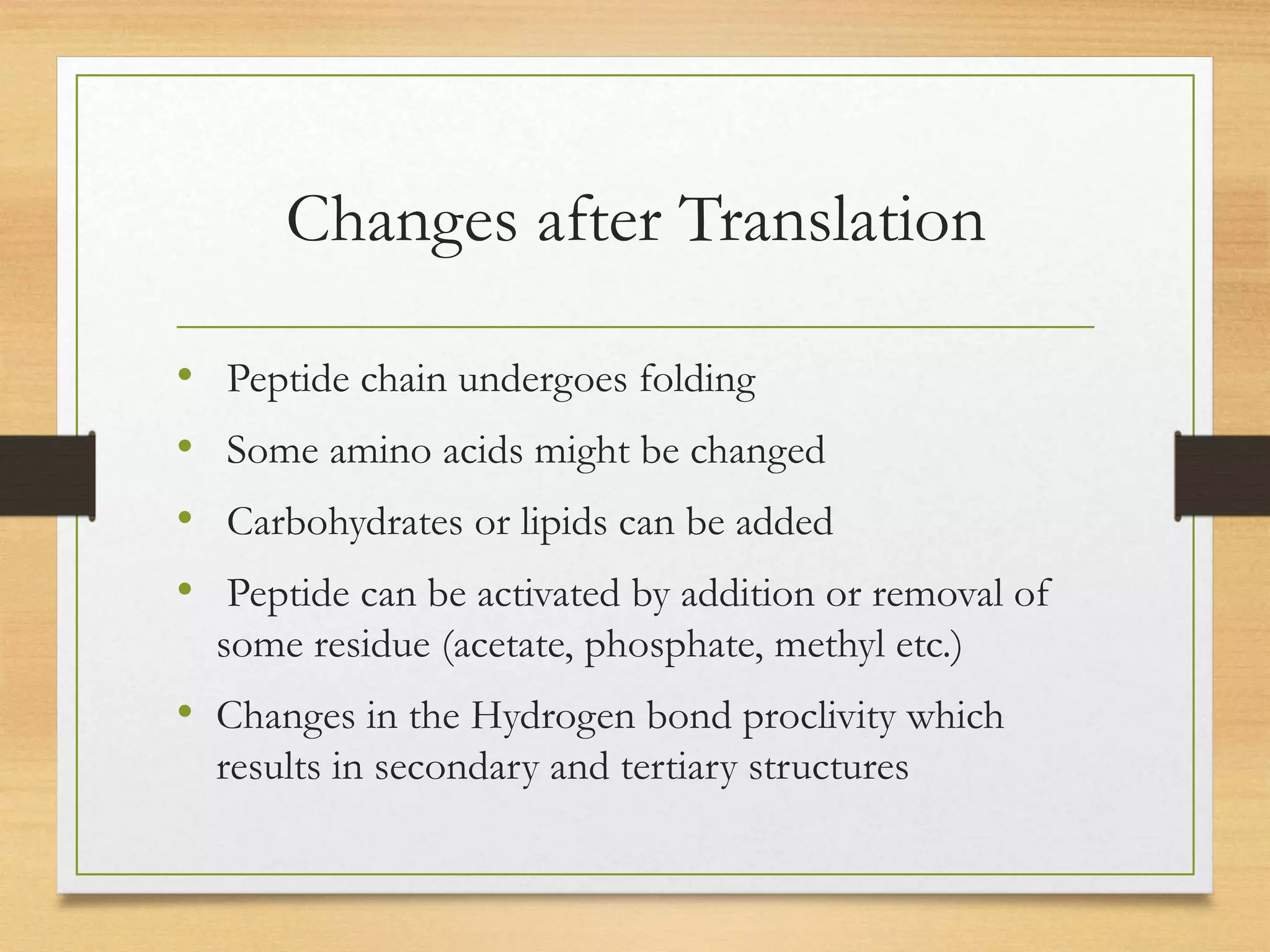 Changes after Translation
• Peptide chain undergoes folding
• Some amino acids might be changed
• Carbohydrates or lipids can be added
• Peptide can be activated by addition or removal of
some residue (acetate, phosphate, methyl etc.)
• Changes in the Hydrogen bond proclivity which
results in secondary and tertiary structures
 