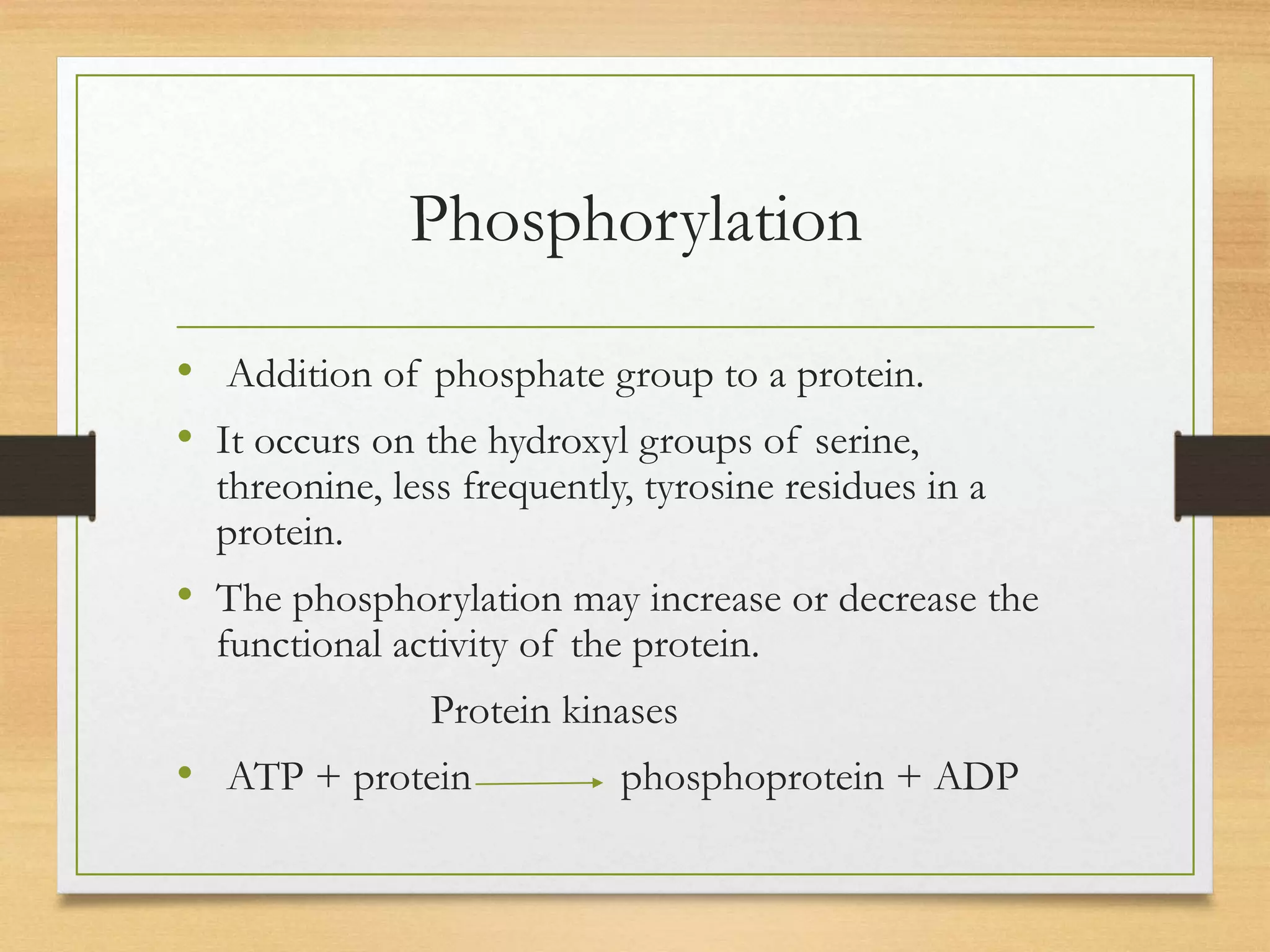 Phosphorylation
• Addition of phosphate group to a protein.
• It occurs on the hydroxyl groups of serine,
threonine, less frequently, tyrosine residues in a
protein.
• The phosphorylation may increase or decrease the
functional activity of the protein.
Protein kinases
• ATP + protein phosphoprotein + ADP
 