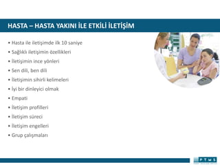 HASTA – HASTA YAKINI İLE ETKİLİ İLETİŞİM
• Hasta ile iletişimde ilk 10 saniye
• Sağlıklı iletişimin özellikleri
• İletişimin ince yönleri
• Sen dili, ben dili
• İletişimin sihirli kelimeleri
• İyi bir dinleyici olmak
• Empati
• İletişim profilleri
• İletişim süreci
• İletişim engelleri
• Grup çalışmaları
 
