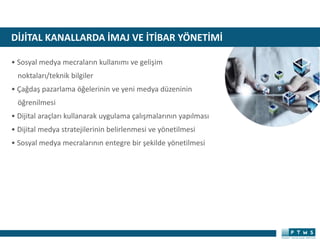 DİJİTAL KANALLARDA İMAJ VE İTİBAR YÖNETİMİ
• Sosyal medya mecraların kullanımı ve gelişim
noktaları/teknik bilgiler
• Çağdaş pazarlama öğelerinin ve yeni medya düzeninin
öğrenilmesi
• Dijital araçları kullanarak uygulama çalışmalarının yapılması
• Dijital medya stratejilerinin belirlenmesi ve yönetilmesi
• Sosyal medya mecralarının entegre bir şekilde yönetilmesi
 