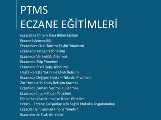PTMS
ECZANE EĞİTİMLERİ
Eczacılara Yönelik İkna Bilimi Eğitimi
Eczane İşletmeciliği
Eczanelere Özel Tanzim Teşhir Yönetimi
Eczanede Kategori Yönetimi
Eczanede Verimliliği Artırmak
Eczanede Ekip Yönetimi
Eczanede Etkili Satış Yönetimi
Hasta – Hasta Yakını ile Etkili İletişim
Eczanede Değişen Hasta – Tüketici Profilleri
Zor Hastalarla Kolay İletişim Kurmak
Eczanede Zamanı Verimli Kullanmak
Eczanede İmaj – İtibar Yönetimi
Dijital Kanallarda İmaj ve İtibar Yönetimi
Eczacı – Eczane Çalışanları için Sağlık Hukuku Uygulamaları
Eczacılar için Güncel Finans Yönetimi
Eczanelerde Stok Yönetimi
 