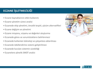 ECZANE İŞLETMECİLİĞİ
• Eczane kaynaklarının etkin kullanımı
• Eczane yönetim süreci analizi
• Eczanede ekip yönetimi, öncelik tespiti, çözüm alternatifleri
• Eczane değişim ve yönetimi
• Eczane misyonu, vizyonu ve değerleri oluşturma
• Eczanede görev ve sorumlulukların belirlenmesi
• Eczanede kullanılan teknoloji ve çalışanlara aktarılması
• Eczanede ödüllendirme sistemi geliştirilmesi
• Eczanede kurulan sistemin sürekliliği
• Eczanelere yönelik SWOT analizi
 
