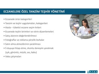ECZANELERE ÖZEL TANZİM TEŞHİR YÖNETİMİ
• Eczanede ürün kategorileri
• Tanzim ve teşhir uygulamaları, kategorileri
• Hasta – tüketici eczane seçim kriteri
• Eczanede teşhir birimleri ve vitrin düzenlemeleri
• Satış alanının değerlendirilmesi
• Fotoğraflar ve reklama yönelik levhalar
• Satın alma atmosferinin yaratılması
• 5 duyuya hitap etme, olumlu deneyim yaratmak
(ışık, görüntü, müzik, ses, koku)
• Vaka çalışmaları
 