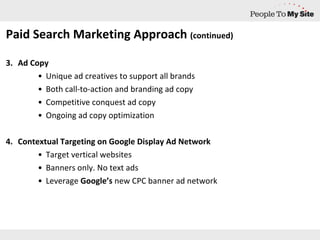 Paid Search Marketing Approach  (continued) Ad Copy Unique ad creatives to support all brands Both call-to-action and branding ad copy Competitive conquest ad copy Ongoing ad copy optimization Contextual Targeting on Google Display Ad Network Target vertical websites Banners only. No text ads Leverage  Google’s  new CPC banner ad network  