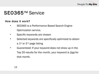 How does it work? SEO365 is a Performance Based Search Engine Optimization service. Specific keywords are chosen Selected keywords are specifically optimized to obtain a 1 st  or 2 nd  page listing Guaranteed: If your keyword does not show up in the Top 20 results for the month, your keyword is  free  for that month. SEO365 ™ Service 