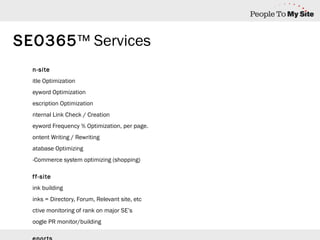On-site Title Optimization Keyword Optimization Description Optimization Internal Link Check / Creation Keyword Frequency % Optimization, per page. Content Writing / Rewriting Database Optimizing E-Commerce system optimizing (shopping)   Off-site Link building Links = Directory, Forum, Relevant site, etc Active monitoring of rank on major SE’s Google PR monitor/building   Reports Rank Analysis, then/now Rank Check for keywords not on plan Competition Keyword Traffic Enhanced Google Sitemap reports Results 100% performance driven results SEO365 ™ Services 