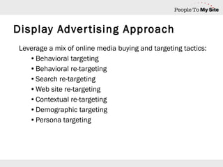 Display Advertising Approach Leverage a mix of online media buying and targeting tactics: Behavioral targeting Behavioral re-targeting Search re-targeting Web site re-targeting Contextual re-targeting Demographic targeting Persona targeting 