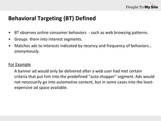Behavioral Targeting (BT) Defined BT observes online consumer behaviors  - such as web browsing patterns.  Groups  them into interest segments. Matches ads to interests indicated by recency and frequency of behaviors …anonymously . For Example A banner ad would only be delivered after a web user had met certain criteria that put him into the predefined "auto shopper" segment. Ads would not necessarily go into automotive content, but in some cases into the least-expensive ad space available. 