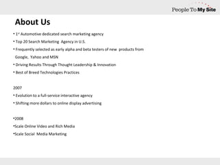 1 st  Automotive dedicated search marketing agency Top 20 Search Marketing  Agency in U.S. Frequently selected as early alpha and beta testers of new  products from  Google,  Yahoo and MSN  Driving Results Through Thought Leadership & Innovation Best of Breed Technologies Practices 2007 Evolution to a full-service interactive agency Shifting more dollars to online display advertising 2008 Scale Online Video and Rich Media Scale Social  Media Marketing About Us 