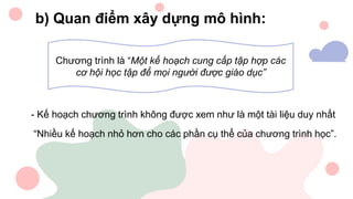 b) Quan điểm xây dựng mô hình:
Chương trình là “Một kế hoạch cung cấp tập hợp các
cơ hội học tập để mọi người được giáo dục”
- Kế hoạch chương trình không được xem như là một tài liệu duy nhất
“Nhiều kế hoạch nhỏ hơn cho các phần cụ thể của chương trình học”.
 