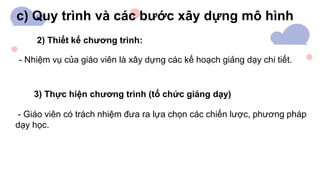 c) Quy trình và các bước xây dựng mô hình
2) Thiết kế chương trình:
- Nhiệm vụ của giáo viên là xây dựng các kế hoạch giảng dạy chi tiết.
3) Thực hiện chương trình (tổ chức giảng dạy)
- Giáo viên có trách nhiệm đưa ra lựa chọn các chiến lược, phương pháp
dạy học.
 