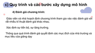 c) Quy trình và các bước xây dựng mô hình
4) Đánh giá chương trình:
Giáo viên và nhà hoạch định chương trình tham gia vào việc đánh giá với
rất nhiều kĩ thuật đánh giá khác nhau.
Xác định sự tiến bộ, sự tăng trưởng.
Thông qua quá trình đánh giá quyết định các mục đích của nhà trường và
mục tiêu của giảng dạy
 