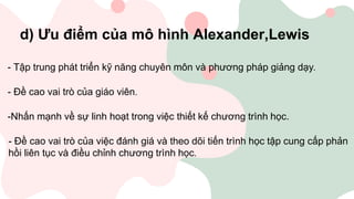 d) Ưu điểm của mô hình Alexander,Lewis
- Tập trung phát triển kỹ năng chuyên môn và phương pháp giảng dạy.
- Đề cao vai trò của giáo viên.
-Nhấn mạnh về sự linh hoạt trong việc thiết kế chương trình học.
- Đề cao vai trò của việc đánh giá và theo dõi tiến trình học tập cung cấp phản
hồi liên tục và điều chỉnh chương trình học.
 
