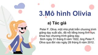 3.Mô hình Olivia
a) Tác giả
Peter F. Oliva, một nhà phát triển chương trình
giảng dạy xuất sắc, đã nổi tiếng trong lĩnh vực
khoa học chương trình giảng dạy.
Sinh ngày 31 tháng 8 năm 1922, ông Peter F.
Oliva qua đời vào ngày 28 tháng 6 năm 2012.
 