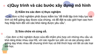 - Các đơn vị thử nghiệm được sửa đổi nhằm phù hợp với những nhu cầu và
khả năng khác nhau của HS, với các nguồn lực sẵn có và các phong cách
giảng dạy khác nhau để chương trình học có thể thích hợp với tất cả các loại
lớp học.
3) Sửa chữa và củng cố.
2) Kiểm tra các đơn vị thực nghiệm.
- Các đơn vị thử nghiệm phải được kiểm tra “để thiết lập tính hiệu lực và
tính có thể giảng dạy được của chúng, và để đặt ra các giới hạn cao hơn
hay thấp hơn đối với các khả năng được yêu cầu”.
 