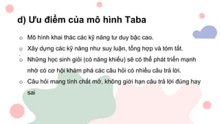 d) Ưu điểm của mô hình Taba
o Mô hình khai thác các kỹ năng tư duy bậc cao.
o Xây dựng các kỹ năng như suy luận, tổng hợp và tóm tắt.
o Những học sinh giỏi (có năng khiếu) sẽ có thể phát triển mạnh
nhờ có cơ hội khám phá các câu hỏi có nhiều câu trả lời.
o Câu hỏi mang tính chất mở, không giới hạn câu trả lời đúng hay
sai
.
 