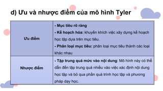 d) Ưu và nhược điểm của mô hình Tyler
Ưu điểm
- Mục tiêu rõ ràng
- Kế hoạch hóa: khuyến khích việc xây dựng kế hoạch
học tập dựa trên mục tiêu.
- Phân loại mục tiêu: phân loại mục tiêu thành các loại
khác nhau
Nhược điểm
- Tập trung quá mức vào nội dung: Mô hình này có thể
dẫn đến tập trung quá nhiều vào việc xác định nội dung
học tập và bỏ qua phần quá trình học tập và phương
pháp dạy học.
 