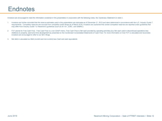 Newmont Mining Corporation – Sale of PTNNT Interests I Slide 12June 2016
Endnotes
Investors are encouraged to read the information contained in this presentation in conjunction with the following notes, the Cautionary Statement on slide 2..
1. Investors are further reminded that the reserve estimates used in this presentation are estimates as of December 31, 2015 and were determined in accordance with the U.S. Industry Guide 7
requirements. Competitor reserves are sourced from competitor public filings as of March 2016; Investors are cautioned that certain competitor reserves are reported under guidelines that
may differ from Industry Guide 7 or Newmont’s guidelines (such as 43-101, JORC, and SAMRC).
2. FCF stands for Free Cash Flow. Free Cash Flow is a non-GAAP metric. Free Cash Flow is Net cash provided by operating activities plus Net cash used in discontinued operations less
Additions to property, plant and mine development as presented on the Condensed Consolidated Statements of Cash Flow. For more information on how FCF is calculated and reconciled,
investors are encouraged to refer to our SEC filings.
3. Net debt is calculated as Debt (current and non-current) less Cash and cash equivalents.
 