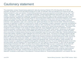 Newmont Mining Corporation – Sale of PTNNT Interests I Slide 2June 2016
Cautionary statement
This presentation contains “forward-looking statements” within the meaning of Section 27A of the Securities Act of 1933, as
amended, and Section 21E of the Securities Exchange Act of 1934, as amended, which are intended to be covered by the safe
harbors provided for under such sections. Forward-looking statements may be accompanied by terminology such as “may,” “will,”
“expect,” “anticipate,” “believe,” “plan” or comparable terminology. Forward-looking statements used herein may include, without
limitation, estimates and expectations regarding the completion of the sale of Batu Hijau, timing of closing of the sale transaction,
contingent payments, expected use of proceeds, expected accounting impacts resulting from the proposed transaction, future
operation and transition of Batu Hijau (including Phase 7), future development of Elang, future improvement of Newmont’s business,
projects and portfolio, future free cash flow, future debt repayment, future return on investment and value creation, and future
production, costs applicable to sales, all in sustaining costs, capital expenditures and other financial outlook. Where the Company
expresses an expectation or belief as to future events or results, such expectation or belief is expressed in good faith and believed to
have a reasonable basis. However, such statements are subject to risks, uncertainties and other factors, which could cause actual
results to differ materially from future results expressed, projected or implied by the “forward-looking statements.” The closing of the
transaction remains contingent on the receipt of regulatory approvals, buyer shareholder approval, and satisfaction of other
conditions precedent, including, without limitation, government approval of the PTNNT share transfer, maintenance of valid export
license at closing, the concurrent closing of the PTMDB sale of its 24 percent stake to the buyer, resolution of certain tax matters,
and no occurrence of material adverse events that would substantially impact the future value of Batu Hijau. Potential additional risks
include other political, regulatory or legal challenges and community and labor issues. The amount of contingent payment will also
remain subject to risks and uncertainties, including copper prices and future production and development at Batu Hijau and Elang.
Other risks relating to forward looking statements in regard to the Company’s business and future performance include, but are not
limited to, gold and other metals price volatility, currency fluctuations, increased production costs and variances in ore grade or
recovery rates from those assumed in mining plans, political and operational risks, community relations, conflict resolution and
outcome of projects or oppositions and governmental regulation and judicial outcomes. For a more detailed discussion of such risks
and other factors, see the Company’s 2015 Annual Report on Form 10-K, filed on or about February 17, 2016, with the Securities
and Exchange Commission (the “SEC”), as well as the Company’s other SEC filings. As such, no guarantees can be made with
respect to future performance or the consummation of the contemplated transaction. The Company does not undertake any
obligation to release publicly revisions to any “forward-looking statement,” including, without limitation, outlook, to reflect events or
circumstances after the date of this presentation, or to reflect the occurrence of unanticipated events, except as may be required
under applicable securities laws. Investors should not assume that any lack of update to a previously issued “forward-looking
statement” constitutes a reaffirmation of that statement. Continued reliance on “forward-looking statements” is at investors' own risk.
 