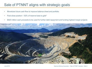 Newmont Mining Corporation – Sale of PTNNT Interests I Slide 3June 2016
Sale of PTNNT aligns with strategic goals
Cripple Creek & Victor
• Monetizes future cash flow to improve balance sheet and portfolio
• Post-close position – 92% of reserve base is gold1
• $920 million cash proceeds to be used for further debt repayment and funding highest margin projects
 