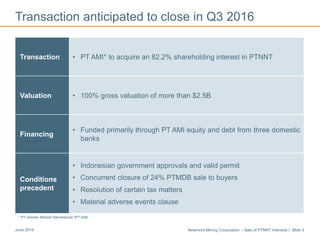 Newmont Mining Corporation – Sale of PTNNT Interests I Slide 5June 2016
Transaction anticipated to close in Q3 2016
Transaction • PT AMI* to acquire an 82.2% shareholding interest in PTNNT
Valuation • 100% gross valuation of more than $2.5B
Financing
• Funded primarily through PT AMI equity and debt from three domestic
banks
Conditions
precedent
• Indonesian government approvals and valid permit
• Concurrent closure of 24% PTMDB sale to buyers
• Resolution of certain tax matters
• Material adverse events clause
* PT Amman Mineral Internasional (PT AMI)
 