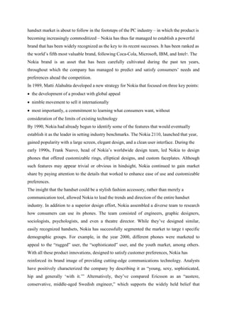 handset market is about to follow in the footsteps of the PC industry – in which the product is
becoming increasingly commoditized – Nokia has thus far managed to establish a powerful
brand that has been widely recognized as the key to its recent successes. It has been ranked as
the world‟s fifth most valuable brand, following Coca-Cola, Microsoft, IBM, and Intel7. The
Nokia brand is an asset that has been carefully cultivated during the past ten years,
throughout which the company has managed to predict and satisfy consumers‟ needs and
preferences ahead the competition.
In 1989, Matti Alahuhta developed a new strategy for Nokia that focused on three key points:
  the development of a product with global appeal
  nimble movement to sell it internationally
  most importantly, a commitment to learning what consumers want, without
consideration of the limits of existing technology
By 1990, Nokia had already begun to identify some of the features that would eventually
establish it as the leader in setting industry benchmarks. The Nokia 2110, launched that year,
gained popularity with a large screen, elegant design, and a clean user interface. During the
early 1990s, Frank Nuovo, head of Nokia‟s worldwide design team, led Nokia to design
phones that offered customizable rings, elliptical designs, and custom faceplates. Although
such features may appear trivial or obvious in hindsight, Nokia continued to gain market
share by paying attention to the details that worked to enhance ease of use and customizable
preferences.
The insight that the handset could be a stylish fashion accessory, rather than merely a
communication tool, allowed Nokia to lead the trends and direction of the entire handset
industry. In addition to a superior design effort, Nokia assembled a diverse team to research
how consumers can use its phones. The team consisted of engineers, graphic designers,
sociologists, psychologists, and even a theatre director. While they‟ve designed similar,
easily recognized handsets, Nokia has successfully segmented the market to targe t specific
demographic groups. For example, in the year 2000, different phones were marketed to
appeal to the “rugged” user, the “sophisticated” user, and the youth market, among others.
With all these product innovations, designed to satisfy customer preferences, Nokia has
reinforced its brand image of providing cutting-edge communications technology. Analysts
have positively characterized the company by describing it as “young, sexy, sophisticated,
hip and generally „with it.‟” Alternatively, they‟ve compared Ericsson as an “austere,
conservative, middle-aged Swedish engineer,” which supports the widely held belief that
 