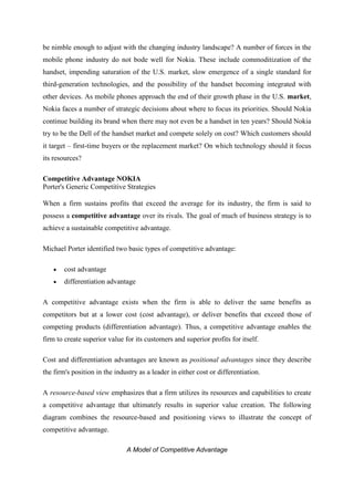 be nimble enough to adjust with the changing industry landscape? A number of forces in the
mobile phone industry do not bode well for Nokia. These include commoditization of the
handset, impending saturation of the U.S. market, slow emergence of a single standard for
third-generation technologies, and the possibility of the handset becoming integrated with
other devices. As mobile phones approach the end of their growth phase in the U.S. market,
Nokia faces a number of strategic decisions about where to focus its priorities. Should Nokia
continue building its brand when there may not even be a handset in ten years? Should Nokia
try to be the Dell of the handset market and compete solely on cost? Which customers should
it target – first-time buyers or the replacement market? On which technology should it focus
its resources?

Competitive Advantage NOKIA
Porter's Generic Competitive Strategies

When a firm sustains profits that exceed the average for its industry, the firm is said to
possess a competitive advantage over its rivals. The goal of much of business strategy is to
achieve a sustainable competitive advantage.

Michael Porter identified two basic types of competitive advantage:

        cost advantage
        differentiation advantage

A competitive advantage exists when the firm is able to deliver the same benefits as
competitors but at a lower cost (cost advantage), or deliver benefits that exceed those of
competing products (differentiation advantage). Thus, a competitive advantage enables the
firm to create superior value for its customers and superior profits for itself.

Cost and differentiation advantages are known as positional advantages since they describe
the firm's position in the industry as a leader in either cost or differentiation.

A resource-based view emphasizes that a firm utilizes its resources and capabilities to create
a competitive advantage that ultimately results in superior value creation. The following
diagram combines the resource-based and positioning views to illustrate the concept of
competitive advantage.

                               A Model of Competitive Advantage
 