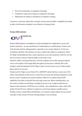 The role of technology in competitive advantage
       Competitive scope and its impact on competitive advantage
       Implications for offensive and defensive competitive strategy

Competitive Advantage makes these concepts concrete and actionable. It rightfully has earned
its place in the business strategist's core collection of strategy books.



Product differentiation




Product differentiation in smartphone is achieved thought lost of application, service and
product experience . As one manufacturer of mobile phones or mobile phones, Nokia is one
of the favorite and best-selling products, especially in our country Indonesia. So I'm sure
everything is familiar with and knew even have a phone that simple.As comparison, Nokia
Ovi Maps will probably provide a richer experience to you, but sometimes a little bit over the
top even if only to discover that the address in the map is clear.
Nokia Ovi Map've announced that they will free navigation service that staying navigation
service will compete with Google Maps Navigation (on the device Android). But is this
enough to make the dedication of Ovi Maps is able to invite all users to use a Nokia mobile
phone and use its services?
Paseban test Ovi Maps on your Nokia E72, a QWERTY phone that has a screen size of 26.3
inches. One drawback of this service is where this service has the distinction depends on what
device is used. Cell phones are used by Paseban, Nokia E72 is a phone that has GPS
capabilities, but offers no benefits from this large screen size. Before installing them, you
also need to consider several things, including if you try to use it might at least have an
impact on the experience of GPS devices on mobile . also comprehensive maps, which offer
quality 2D and 3D views. Options to connect to several menu options available such as
Weather, Events, Lonely Planet and Michelin, is an attractive option indeed, but you need to
remember is these menus will incur roaming charges if you are abroad.
 