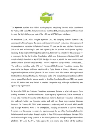 The Symbian platform was created by merging and integrating software assets contributed
by Nokia, NTT DoCoMo, Sony Ericsson and Symbian Ltd., including Symbian OS assets at
its core, the S60 platform, and parts of the UIQ and MOAP(S) user interfaces.

In December 2008, Nokia bought Symbian Ltd., the company behind Symbian OS;
consequently, Nokia became the major contributor to Symbian's code, since it then possessed
the development resources for both the Symbian OS core and the user interface. Since then
Nokia has been maintaining its own code repository for the platform development, regularly
releasing its development to the public repository. Symbian was intended to be developed by
a community led by the Symbian Foundation, which was first announced in June 2008 and
which officially launched in April 2009. Its objective was to publish the source code for the
entire Symbian platform under the OSI- and FSF-approved Eclipse Public License (EPL).
The code was published under EPL on 4 February 2010; Symbian Foundation reported this
event to be the largest codebase transitioned to Open Source in history. However, some
important components within Symbian OS were licensed from third parties, which prevented
the foundation from publishing the full source under EPL immediately; instead much of the
source was published under a more restrictive Symbian Foundation License (SFL) and access
to the full source code was limited to member companies only, although membership was
open to any organisation.

In November 2010, the Symbian Foundation announced that due to a lack of support from
funding members, it would transition to a licensing-only organisation; Nokia announced it
would take over the stewardship of the Symbian platform. Symbian Foundation will remain
the trademark holder and licensing entity and will only have non-executive directors
involved. On February 11, 2011, Nokia announced a partnership with Microsoft which would
see it adopt Windows Phone 7 for smartphones, reducing the number of devices running
Symbian over the coming two years. As a consequence, the use of the Symbian platform for
building mobile applications dropped rapidly. A June 2011 research indicated that over 39%
of mobile developers using Symbian at the time of publication, were planning to abandon the
platform. By April 5, 2011, Nokia ceased to open source any portion of the Symbian
 