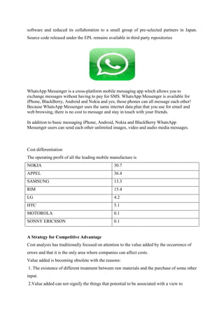 software and reduced its collaboration to a small group of pre-selected partners in Japan.
Source code released under the EPL remains available in third party repositories




WhatsApp Messenger is a cross-platform mobile messaging app which allows you to
exchange messages without having to pay for SMS. WhatsApp Messenger is available for
iPhone, BlackBerry, Android and Nokia and yes, those phones can all message each other!
Because WhatsApp Messenger uses the same internet data plan that you use for email and
web browsing, there is no cost to message and stay in touch with your friends.

In addition to basic messaging iPhone, Android, Nokia and BlackBerry WhatsApp
Messenger users can send each other unlimited images, video and audio media messages.



Cost differentiation
The operating profit of all the leading mobile manufacture is
NOKIA                                            30.7
APPEL                                            36.4
SAMSUNG                                          13.3
RIM                                              15.4
LG                                               4.2
HTC                                              5.1
MOTOROLA                                         0.1
SONNY ERICSSON                                   0.1


A Strategy for Competitive Advantage
Cost analysis has traditionally focused on attention to the value added by the occurrence of
errors and that it is the only area where companies can affect costs.
Value added is becoming obsolete with the reasons:
1. The existence of different treatment between raw materials and the purchase of some other
input.
2.Value added can not signify the things that potential to be associated with a view to
 