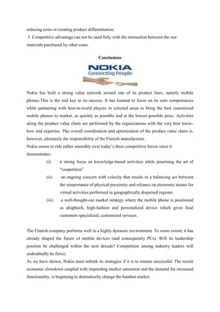 reducing costs or creating product differentiation.
3. Competitive advantage can not be used fully with the interaction between the raw
materials purchased by other costs.

                                         Conclusions




Nokia has built a strong value network around one of its product lines, namely mobile
phones.This is the real key to its success. It has learned to focus on its core competencies
while partnering with best-in-world players in selected areas to bring the best customized
mobile phones to market, as quickly as possible and at the lowest possible price. Activities
along the product value chain are performed by the organizations with the very best know-
how and expertise. The overall coordination and optimization of the product value chain is,
however, ultimately the responsibility of the Finnish manufacturer.
Nokia seems to ride rather smoothly over today‟s three competitive forces since it
demonstrates:
           (i)     a strong focus on knowledge-based activities while practising the art of
                   “coopetition”
           (ii)    an ongoing concern with velocity that results in a balancing act between
                   the nimportance of physical proximity and reliance on electronic means for
                   virtual activities performed in geographically dispersed regions;
           (iii)   a well-thought-out market strategy where the mobile phone is positioned
                   as ahightech, high-fashion and personalized device which gives final
                   customers specialized, customized services.


The Finnish company performs well in a highly dynamic environment. To some extent, it has
already shaped the future of mobile devices (and consequently PCs). Will its leadership
position be challenged within the next decade? Competition among industry leaders will
undoubtedly be fierce.
As we have shown, Nokia must rethink its strategies if it is to remain successful. The recent
economic slowdown coupled with impending market saturation and the demand for increased
functionality, is beginning to dramatically change the handset market.
 