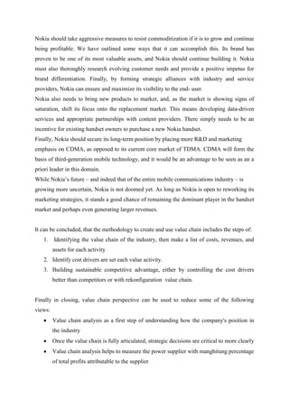 Nokia should take aggressive measures to resist commoditization if it is to grow and continue
being profitable. We have outlined some ways that it can accomplish this. Its brand has
proven to be one of its most valuable assets, and Nokia should continue building it. Nokia
must also thoroughly research evolving customer needs and provide a positive impetus for
brand differentiation. Finally, by forming strategic alliances with industry and service
providers, Nokia can ensure and maximize its visibility to the end- user.
Nokia also needs to bring new products to market, and, as the market is showing signs of
saturation, shift its focus onto the replacement market. This means developing data-driven
services and appropriate partnerships with content providers. There simply needs to be an
incentive for existing handset owners to purchase a new Nokia handset.
Finally, Nokia should secure its long-term position by placing more R&D and marketing
emphasis on CDMA, as opposed to its current core market of TDMA. CDMA will form the
basis of third-generation mobile technology, and it would be an advantage to be seen as an a
priori leader in this domain.
While Nokia‟s future – and indeed that of the entire mobile communications industry – is
growing more uncertain, Nokia is not doomed yet. As long as Nokia is open to reworking its
marketing strategies, it stands a good chance of remaining the dominant player in the handset
market and perhaps even generating larger revenues.


It can be concluded, that the methodology to create and use value chain includes the steps of:
   1.    Identifying the value chain of the industry, then make a list of costs, revenues, and
         assets for each activity
   2. Identify cost drivers are set each value activity.
   3. Building sustainable competitive advantage, either by controlling the cost drivers
         better than competitors or with rekonfiguration value chain.


Finally in closing, value chain perspective can be used to reduce some of the following
views:
         Value chain analysis as a first step of understanding how the company's position in
         the industry
         Once the value chain is fully articulated, strategic decisions are critical to more clearly
         Value chain analysis helps to measure the power supplier with manghitung percentage
         of total profits attributable to the supplier
 