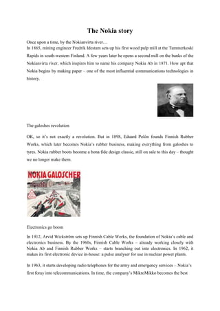The Nokia story
Once upon a time, by the Nokianvirta river…
In 1865, mining engineer Fredrik Idestam sets up his first wood pulp mill at the Tammerkoski
Rapids in south-western Finland. A few years later he opens a second mill on the banks of the
Nokianvirta river, which inspires him to name his company Nokia Ab in 1871. How apt that
Nokia begins by making paper – one of the most influential communications technologies in
history.




The galoshes revolution

OK, so it‟s not exactly a revolution. But in 1898, Eduard Polón founds Finnish Rubber
Works, which later becomes Nokia‟s rubber business, making everything from galoshes to
tyres. Nokia rubber boots become a bona fide design classic, still on sale to this day – thought
we no longer make them.




Electronics go boom

In 1912, Arvid Wickström sets up Finnish Cable Works, the foundation of Nokia‟s cable and
electronics business. By the 1960s, Finnish Cable Works – already working closely with
Nokia Ab and Finnish Rubber Works – starts branching out into electronics. In 1962, it
makes its first electronic device in-house: a pulse analyser for use in nuclear power plants.

In 1963, it starts developing radio telephones for the army and emergency services – Nokia‟s
first foray into telecommunications. In time, the company‟s MikroMikko becomes the best
 