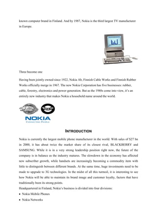 known computer brand in Finland. And by 1987, Nokia is the third largest TV manufacturer
in Europe.




Three become one

Having been jointly owned since 1922, Nokia Ab, Finnish Cable Works and Finnish Rubber
Works officially merge in 1967. The new Nokia Corporation has five businesses: rubber,
cable, forestry, electronics and power generation. But as the 1980s come into view, it‟s an
entirely new industry that makes Nokia a household name around the world.




                                        INTRODUCTION
Nokia is currently the largest mobile phone manufacturer in the world. With sales of $27 bn
in 2000, it has about twice the market share of its closest rival, BLACKBERRY and
SAMSUNG. While it is in a very strong leadership position right now, the future of the
company is in balance as the industry matures. The slowdown in the economy has affected
new subscriber growth, while handsets are increasingly becoming a commodity item with
little to distinguish between different brands. At the same time, huge investments need to be
made to upgrade to 3G technologies. In the midst of all this turmoil, it is interesting to see
how Nokia will be able to maintain its brand image and customer loyalty, factors that have
traditionally been its strong points.
Headquartered in Finland, Nokia‟s business is divided into four divisions:
  Nokia Mobile Phones
  Nokia Networks
 