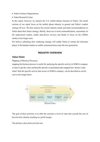 Nokia Ventures Organizations
  Nokia Research Center
In this report, however, we analyze the U.S. mobile phones business of Nokia. The initial
sections of our report focus on the mobile phone industry in general and Nokia‟s market
strategy till now. We then analyze the current industry trends and make recommendations to
Nokia about their future strategy. Briefly, these are to resist commoditization, concentrate on
the replacement market, enable data-driven services and finally to focus on the CDMA
market in the longer term.
We believe rethinking their marketing strategy will enable Nokia to remain the dominant
player in the handset market as mobile communications enter the next generation.


                                  INDUSTRY OVERVIEW
Value Chain
Mapping of Business Processes
mapping the business process is useful for analyzing the specific activity in NOKIA company
so later to get the value and benefits specific to perusahaan.jika mapped into "porters value
chain" then the specific activity that occurs in NOKIA company can be described as can be
seen as the image below.




                                          Michael Polter




The goal of these activities is to offer the customer a level of value that exceeds the cost of
the activities, thereby resulting in a profit margin.

The primary value chain activities are:
 